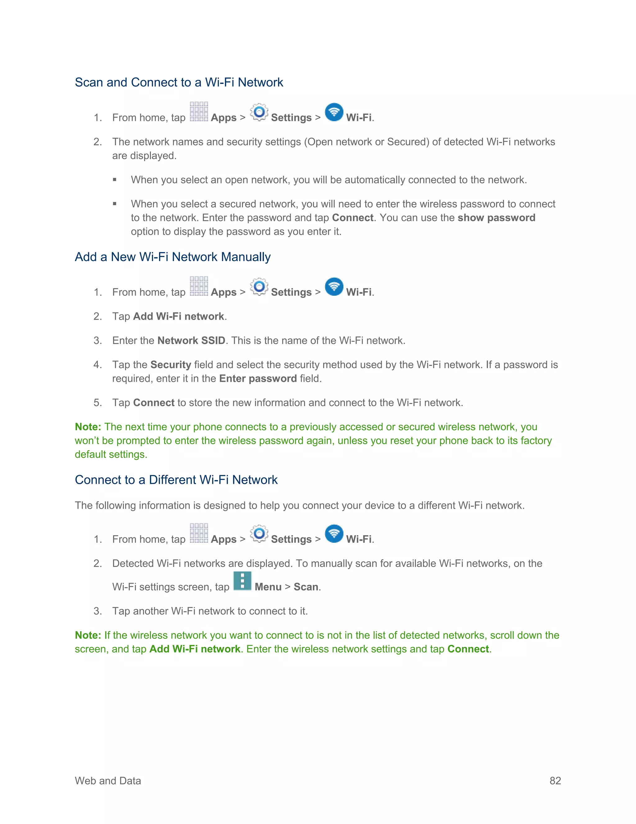 Web and Data 82
Scan and Connect to a Wi-Fi Network
1. From home, tap Apps > Settings > Wi-Fi.
2. The network names and security settings (Open network or Secured) of detected Wi-Fi networks
are displayed.
 When you select an open network, you will be automatically connected to the network.
 When you select a secured network, you will need to enter the wireless password to connect
to the network. Enter the password and tap Connect. You can use the show password
option to display the password as you enter it.
Add a New Wi-Fi Network Manually
1. From home, tap Apps > Settings > Wi-Fi.
2. Tap Add Wi-Fi network.
3. Enter the Network SSID. This is the name of the Wi-Fi network.
4. Tap the Security field and select the security method used by the Wi-Fi network. If a password is
required, enter it in the Enter password field.
5. Tap Connect to store the new information and connect to the Wi-Fi network.
Note: The next time your phone connects to a previously accessed or secured wireless network, you
won’t be prompted to enter the wireless password again, unless you reset your phone back to its factory
default settings.
Connect to a Different Wi-Fi Network
The following information is designed to help you connect your device to a different Wi-Fi network.
1. From home, tap Apps > Settings > Wi-Fi.
2. Detected Wi-Fi networks are displayed. To manually scan for available Wi-Fi networks, on the
Wi-Fi settings screen, tap Menu > Scan.
3. Tap another Wi-Fi network to connect to it.
Note: If the wireless network you want to connect to is not in the list of detected networks, scroll down the
screen, and tap Add Wi-Fi network. Enter the wireless network settings and tap Connect.
 