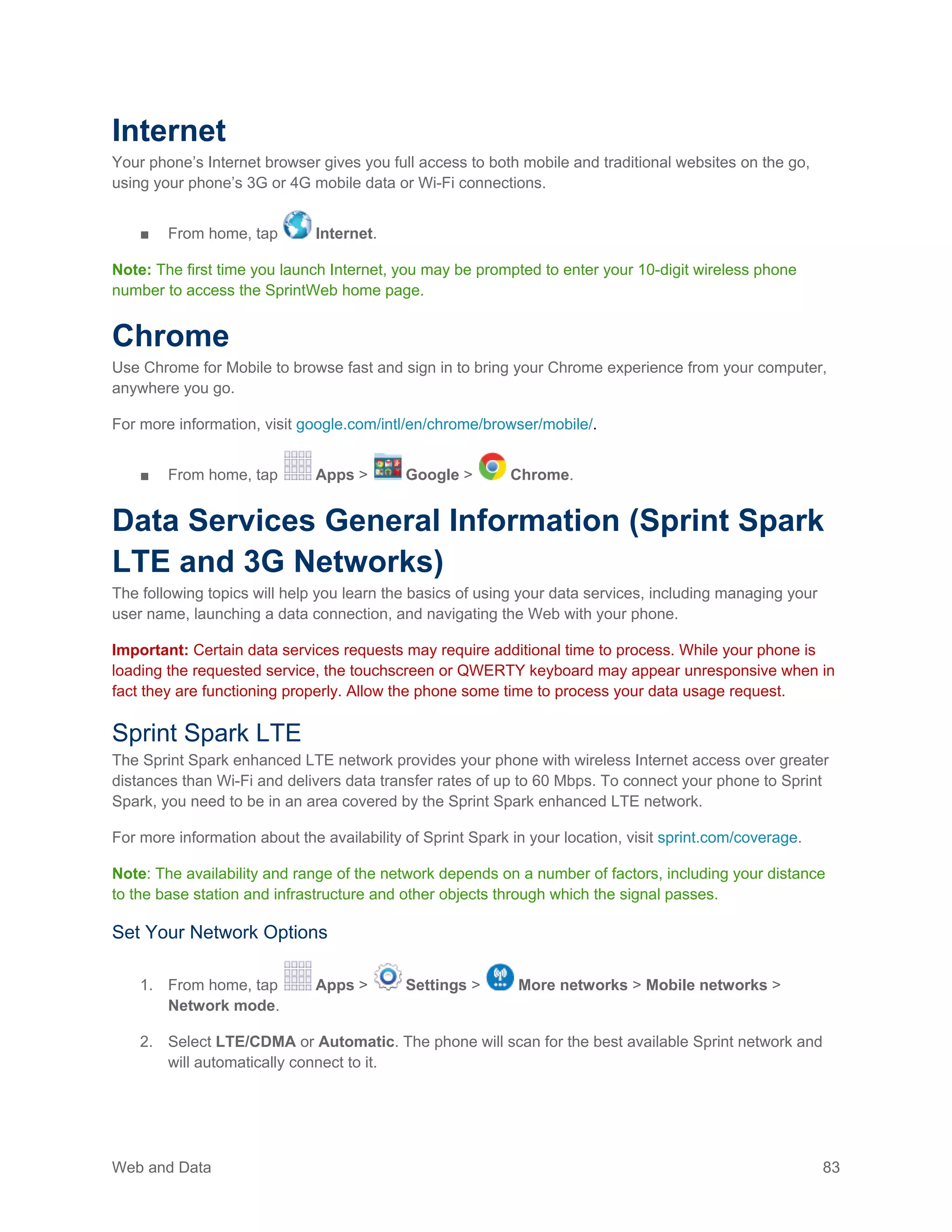 Web and Data 83
Internet
Your phone’s Internet browser gives you full access to both mobile and traditional websites on the go,
using your phone’s 3G or 4G mobile data or Wi-Fi connections.
■ From home, tap Internet.
Note: The first time you launch Internet, you may be prompted to enter your 10-digit wireless phone
number to access the SprintWeb home page.
Chrome
Use Chrome for Mobile to browse fast and sign in to bring your Chrome experience from your computer,
anywhere you go.
For more information, visit google.com/intl/en/chrome/browser/mobile/.
■ From home, tap Apps > Google > Chrome.
Data Services General Information (Sprint Spark
LTE and 3G Networks)
The following topics will help you learn the basics of using your data services, including managing your
user name, launching a data connection, and navigating the Web with your phone.
Important: Certain data services requests may require additional time to process. While your phone is
loading the requested service, the touchscreen or QWERTY keyboard may appear unresponsive when in
fact they are functioning properly. Allow the phone some time to process your data usage request.
Sprint Spark LTE
The Sprint Spark enhanced LTE network provides your phone with wireless Internet access over greater
distances than Wi-Fi and delivers data transfer rates of up to 60 Mbps. To connect your phone to Sprint
Spark, you need to be in an area covered by the Sprint Spark enhanced LTE network.
For more information about the availability of Sprint Spark in your location, visit sprint.com/coverage.
Note: The availability and range of the network depends on a number of factors, including your distance
to the base station and infrastructure and other objects through which the signal passes.
Set Your Network Options
1. From home, tap Apps > Settings > More networks > Mobile networks >
Network mode.
2. Select LTE/CDMA or Automatic. The phone will scan for the best available Sprint network and
will automatically connect to it.
 