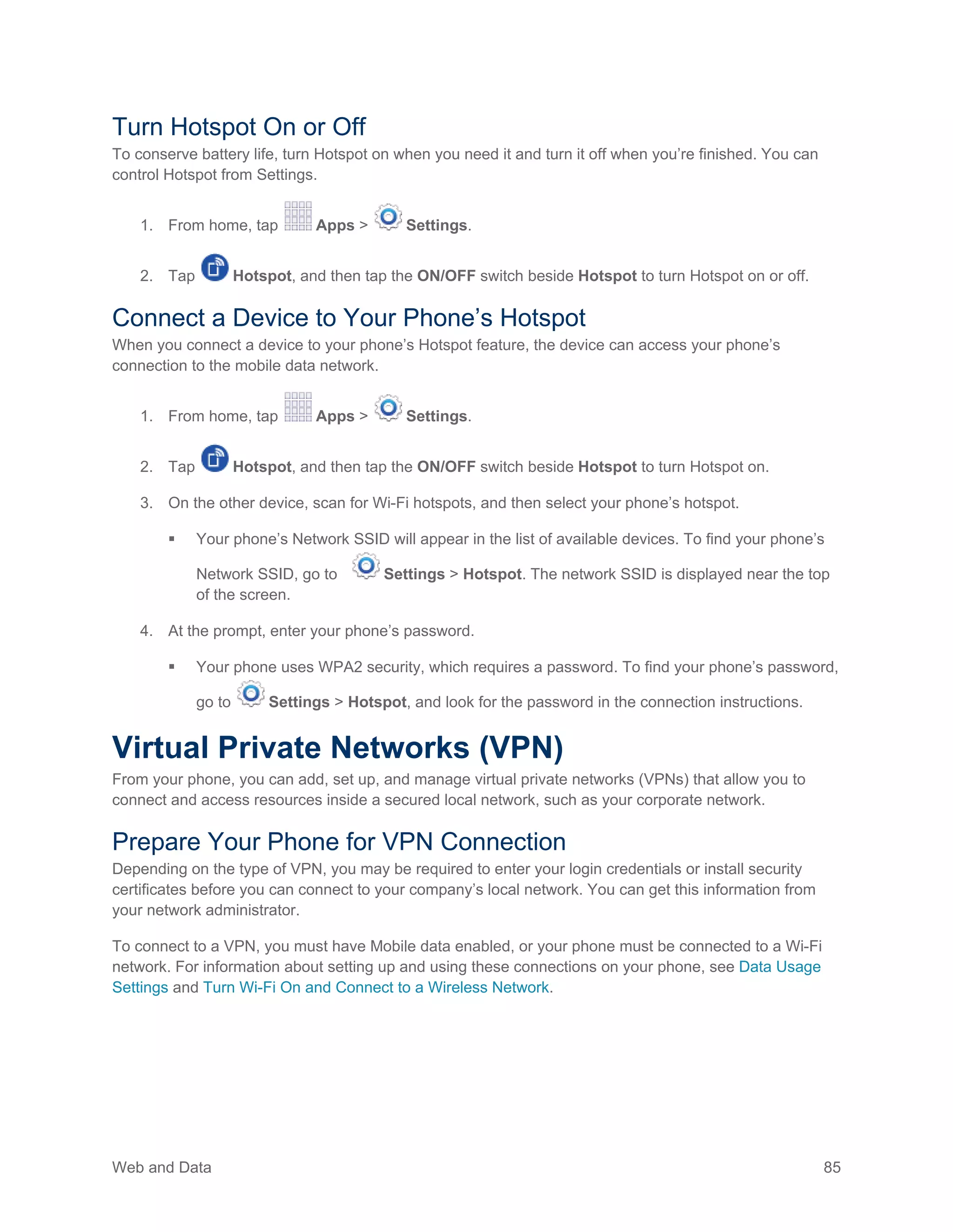 Web and Data 85
Turn Hotspot On or Off
To conserve battery life, turn Hotspot on when you need it and turn it off when you’re finished. You can
control Hotspot from Settings.
1. From home, tap Apps > Settings.
2. Tap Hotspot, and then tap the ON/OFF switch beside Hotspot to turn Hotspot on or off.
Connect a Device to Your Phone’s Hotspot
When you connect a device to your phone’s Hotspot feature, the device can access your phone’s
connection to the mobile data network.
1. From home, tap Apps > Settings.
2. Tap Hotspot, and then tap the ON/OFF switch beside Hotspot to turn Hotspot on.
3. On the other device, scan for Wi-Fi hotspots, and then select your phone’s hotspot.
 Your phone’s Network SSID will appear in the list of available devices. To find your phone’s
Network SSID, go to Settings > Hotspot. The network SSID is displayed near the top
of the screen.
4. At the prompt, enter your phone’s password.
 Your phone uses WPA2 security, which requires a password. To find your phone’s password,
go to Settings > Hotspot, and look for the password in the connection instructions.
Virtual Private Networks (VPN)
From your phone, you can add, set up, and manage virtual private networks (VPNs) that allow you to
connect and access resources inside a secured local network, such as your corporate network.
Prepare Your Phone for VPN Connection
Depending on the type of VPN, you may be required to enter your login credentials or install security
certificates before you can connect to your company’s local network. You can get this information from
your network administrator.
To connect to a VPN, you must have Mobile data enabled, or your phone must be connected to a Wi-Fi
network. For information about setting up and using these connections on your phone, see Data Usage
Settings and Turn Wi-Fi On and Connect to a Wireless Network.
 