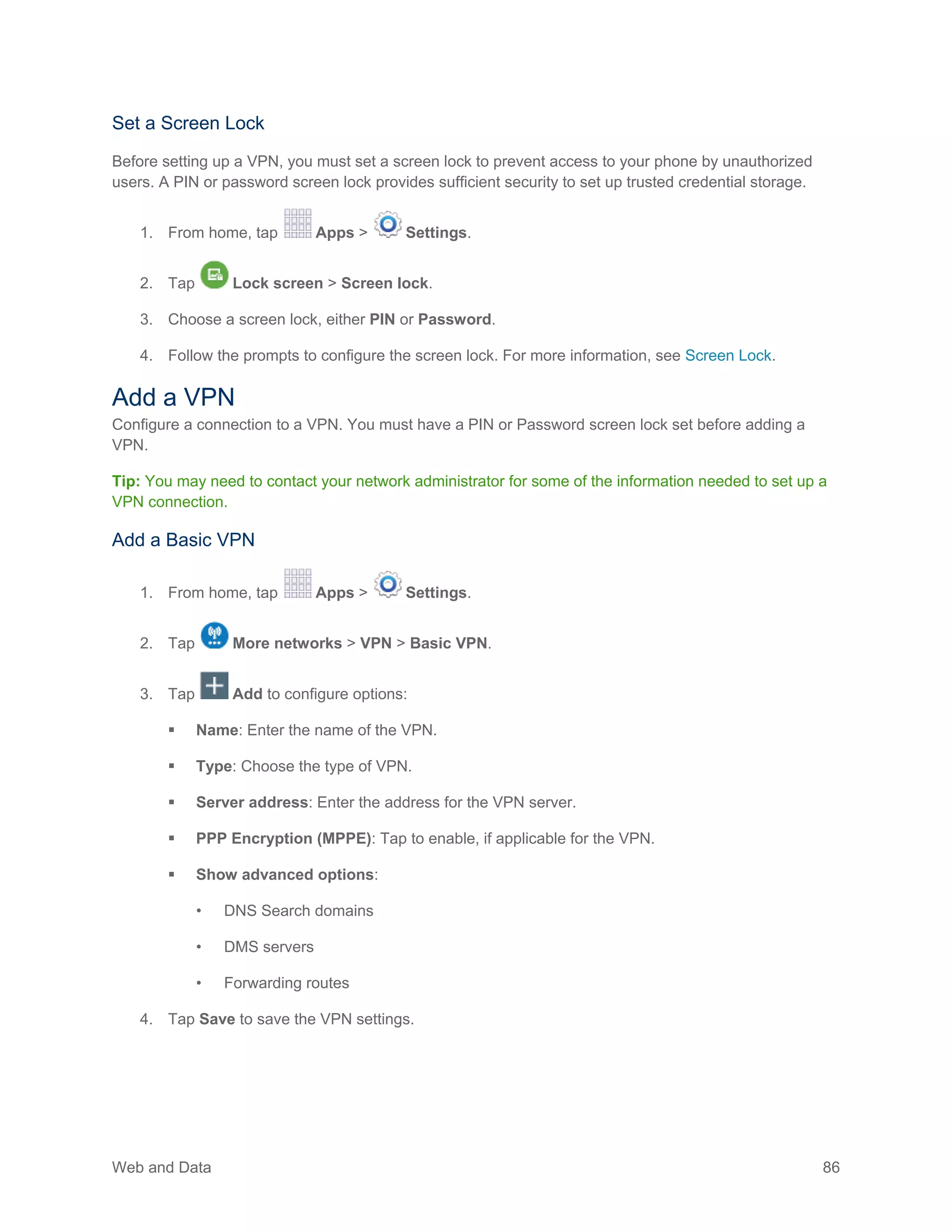 Web and Data 86
Set a Screen Lock
Before setting up a VPN, you must set a screen lock to prevent access to your phone by unauthorized
users. A PIN or password screen lock provides sufficient security to set up trusted credential storage.
1. From home, tap Apps > Settings.
2. Tap Lock screen > Screen lock.
3. Choose a screen lock, either PIN or Password.
4. Follow the prompts to configure the screen lock. For more information, see Screen Lock.
Add a VPN
Configure a connection to a VPN. You must have a PIN or Password screen lock set before adding a
VPN.
Tip: You may need to contact your network administrator for some of the information needed to set up a
VPN connection.
Add a Basic VPN
From home, tap Apps > Settings.1.
Tap More networks > VPN > Basic VPN.2.
Tap Add to configure options:3.
 Name: Enter the name of the VPN.
 Type: Choose the type of VPN.
 Server address: Enter the address for the VPN server.
 PPP Encryption (MPPE): Tap to enable, if applicable for the VPN.
 Show advanced options:
• DNS Search domains
• DMS servers
• Forwarding routes
Tap Save to save the VPN settings.4.
 