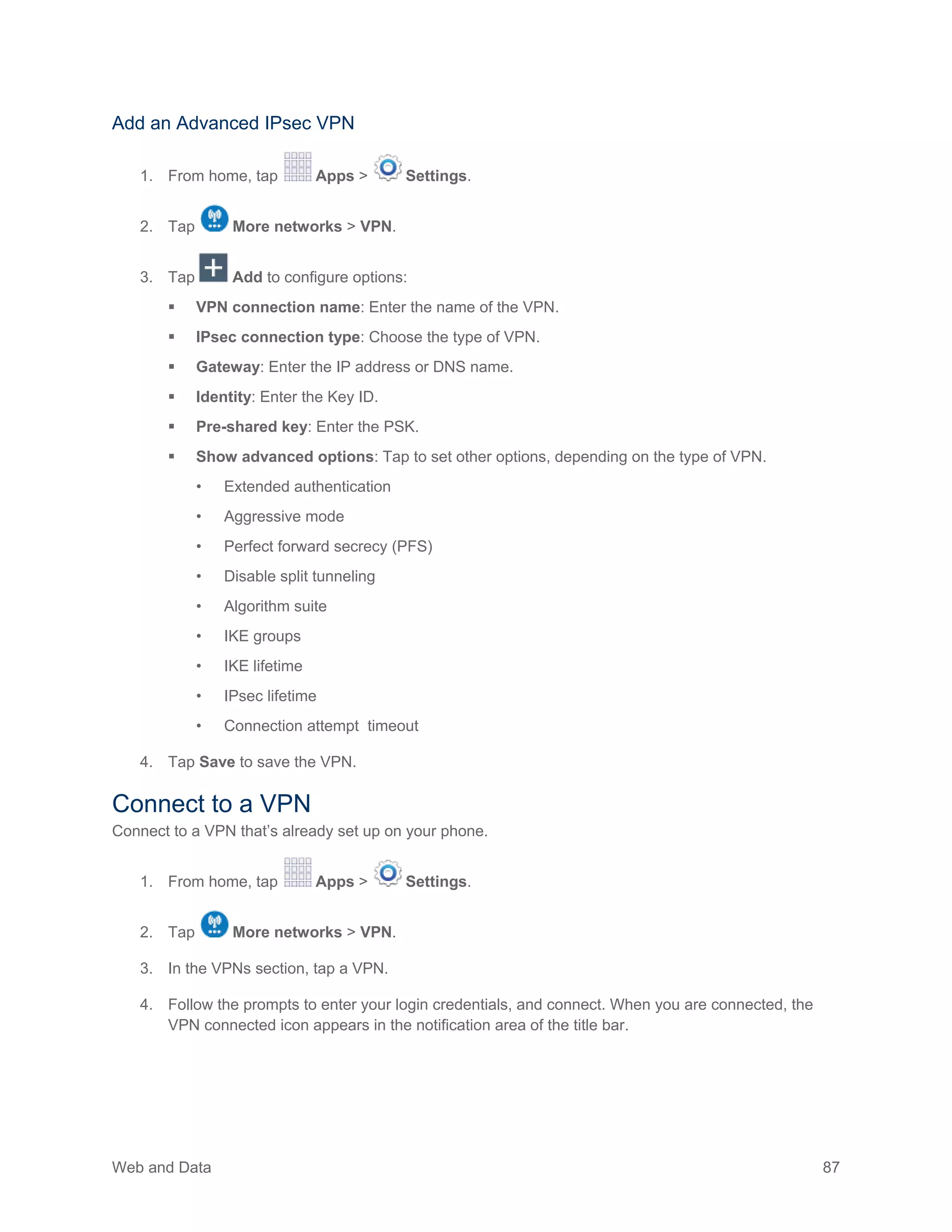 Web and Data 87
Add an Advanced IPsec VPN
1. From home, tap Apps > Settings.
2. Tap More networks > VPN.
3. Tap Add to configure options:
 VPN connection name: Enter the name of the VPN.
 IPsec connection type: Choose the type of VPN.
 Gateway: Enter the IP address or DNS name.
 Identity: Enter the Key ID.
 Pre-shared key: Enter the PSK.
 Show advanced options: Tap to set other options, depending on the type of VPN.
• Extended authentication
• Aggressive mode
• Perfect forward secrecy (PFS)
• Disable split tunneling
• Algorithm suite
• IKE groups
• IKE lifetime
• IPsec lifetime
• Connection attempt timeout
4. Tap Save to save the VPN.
Connect to a VPN
Connect to a VPN that’s already set up on your phone.
1. From home, tap Apps > Settings.
2. Tap More networks > VPN.
3. In the VPNs section, tap a VPN.
4. Follow the prompts to enter your login credentials, and connect. When you are connected, the
VPN connected icon appears in the notification area of the title bar.
 
