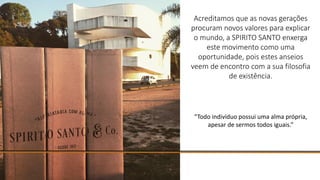 Acreditamos que as novas gerações
procuram novos valores para explicar
o mundo, a SPIRITO SANTO enxerga
este movimento como uma
oportunidade, pois estes anseios
veem de encontro com a sua filosofia
de existência.
“Todo indivíduo possui uma alma própria,
apesar de sermos todos iguais.”
 