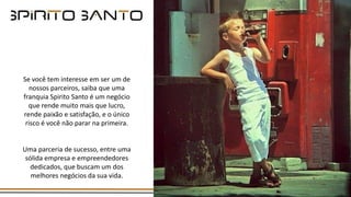 Se você tem interesse em ser um de
nossos parceiros, saiba que uma
franquia Spirito Santo é um negócio
que rende muito mais que lucro,
rende paixão e satisfação, e o único
risco é você não parar na primeira.
Uma parceria de sucesso, entre uma
sólida empresa e empreendedores
dedicados, que buscam um dos
melhores negócios da sua vida.
 