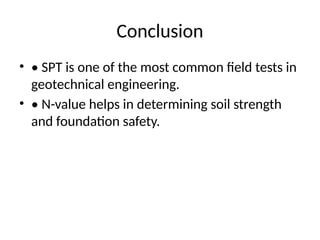 Conclusion
• • SPT is one of the most common field tests in
geotechnical engineering.
• • N-value helps in determining soil strength
and foundation safety.
 