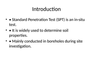 Introduction
• • Standard Penetration Test (SPT) is an in-situ
test.
• • It is widely used to determine soil
properties.
• • Mainly conducted in boreholes during site
investigation.
 