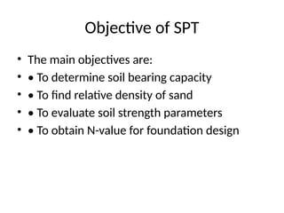 Objective of SPT
• The main objectives are:
• • To determine soil bearing capacity
• • To find relative density of sand
• • To evaluate soil strength parameters
• • To obtain N-value for foundation design
 