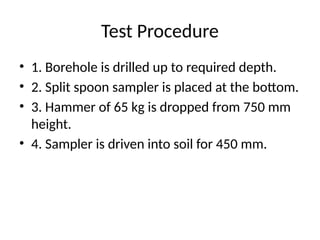 Test Procedure
• 1. Borehole is drilled up to required depth.
• 2. Split spoon sampler is placed at the bottom.
• 3. Hammer of 65 kg is dropped from 750 mm
height.
• 4. Sampler is driven into soil for 450 mm.
 