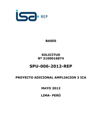 BASES



             SOLICITUD
           Nº 3100016874

      SPU-006-2012-REP

PROYECTO ADICIONAL AMPLIACION 3 ICA


            MAYO 2012

            LIMA- PERÚ
 