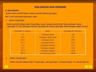 GOLONGAN DAN PERIODE A. GOLONGAN  2.  Sistem 18 golongan Kolom-kolom vertikal dalam sistem periodik disebut golongan . Ada 2 cara penamaan golongan, yaitu : 1.  Sistem 8 golongan Sistem periodik dibagi dalam 8 golongan yang masing-masing terdiri atas golongan utama ( golongan A ) dan golongan transisi ( golongan B ).Nomor golongan ditulis dengan angka romawi Sistem periodik dibagi dalam 18 golongan, yaitu golongan 1 sampai dengan 18, dimulai dari kiri. I B II B III B IV B V B VI B VII B VIII B Golongan alkali Golongan alkali tanah Golongan boron Golongan karbon Golongan nitrogen Golongan oksigen Golongan halogen Golongan gas mulia I A II A III A IV A V A VI A VII A VIII A Golongan B ( transisi )  Nama  Golongan A ( utama ) 