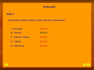EVALUASI SOAL 3 Pada sistem periodik modern, jumlah kulit atom menunjukkan .... A. Golongan SALAH   ! B.  Periode BENAR ! C.  Elektron Valensi SALAH   ! D.  Valensi SALAH   ! E.  Sifat Kimia SALAH   ! 