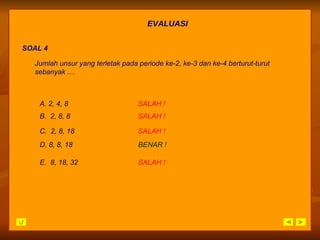EVALUASI SOAL 4 A. 2, 4, 8 SALAH   ! D. 8, 8, 18 BENAR ! B.  2, 8, 8 SALAH   ! C.  2, 8, 18 SALAH   ! E.  8, 18, 32 SALAH   ! Jumlah unsur yang terletak pada periode ke-2, ke-3 dan ke-4 berturut-turut sebanyak .... 