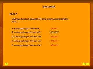 EVALUASI SOAL 7 A. Antara golongan IA dan IIA SALAH   ! B. Antara golongan IIA dan IIIA BENAR ! C. Antara golongan IIIA dan IVA SALAH   ! D. Antara golongan IVA dan VA SALAH   ! E. Antara golongan VA dan VIA SALAH   ! Golongan transisi ( golongan B ) pada sistem periodik terletak  pada .... 