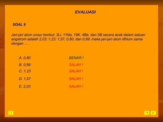 EVALUASI SOAL 9 B.  0,89 SALAH   ! A.  0,80 BENAR ! C.  1,23 SALAH   ! D.  1,57 SALAH   ! E.  2,03 SALAH   ! Jari-jari atom unsur berikut: 3Li, 11Na, 19K, 4Be, dan 5B secara acak dalam satuan angstrom adalah 2,03; 1,23; 1,57; 0,80; dan 0,89; maka jari-jari atom lithium sama dengan … . 