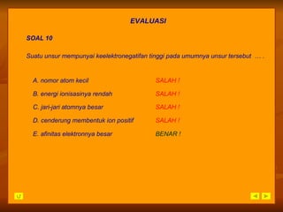 EVALUASI SOAL 10 A.  nomor atom kecil SALAH   ! E.  afinitas elektronnya besar   BENAR ! B.  energi ionisasinya rendah SALAH   ! C.  jari-jari atomnya besar SALAH   ! D.  cenderung membentuk ion positif SALAH   ! Suatu unsur mempunyai keelektronegatifan tinggi pada umumnya unsur tersebut  … . 