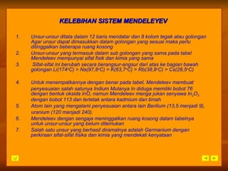 1. Unsur-unsur ditata dalam 12 baris mendatar dan 8 kolom tegak atau golongan Agar unsur dapat dimasukkan dalam golongan yang sesuai maka perlu ditinggalkan beberapa ruang kosong 2. Unsur-unsur yang termasuk dalam sub golongan yang sama pada tabel Mendeleev mempunyai sifat fisik dan kimia yang sama 3.  Sifat-sifat ini berubah secara berangsur-angsur dari atas ke bagian bawah golongan Li(174 o C) > Na(97,8 o C) > K(63,7 o C) > Rb(38,9 o C) > Cs(28,5 o C) 4. Untuk menempatkannya dengan benar pada tabel, Mendeleev membuat  penyesuaian salah satunya Indium Mulanya In diduga memiliki bobot 76 dengan bentuk oksida InO, namun Mendeleev menga jukan senyawa In 2 O 3  dengan bobot 113 dan terletak antara kadmium dan timah 5. Atom lain yang mengalami penyesuaian antara lain Berilium (13,5 menjadi 9), uranium (120 menjadi 240). 6. Mendeleev dengan sengaja meninggalkan ruang kosong dalam tabelnya untuk unsur-unsur yang belum ditemukan 7. Salah satu unsur yang berhasil diramalnya adalah Germanium dengan perkiraan sifat-sifat fisika dan kimia yang mendekati kenyataan KELEBIHAN SISTEM MENDELEYEV 
