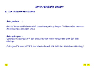 SIFAT PERIODIK UNSUR
E. TITIK DIDIH DAN KELOGAMAN




 Satu periode     :

 dari kiri kanan makin bertambah puncaknya pada golongan IV A kemudian menurun
 drastis sampai golongan VIII A


 Satu golongan :
 Golongan I A sampai IV A dari atas ke bawah makin rendah titik didih dan tititk
 lelehnya

 Golongan V A sampai VIII A dari atas ke bawah titik didih dan titik leleh makin tinggi
 