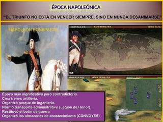 “EL TRIUNFO NO ESTÁ EN VENCER SIEMPRE, SINO EN NUNCA DESANIMARSE”
NAPOLEÓN BONAPARTE
Época más significativa pero contradictoria.
Época más significativa pero contradictoria.
Crea trenes artillería.
Crea trenes artillería.
Organizó parque de ingeniería.
Organizó parque de ingeniería.
Normó transporte administrativo (Legión de Honor).
Normó transporte administrativo (Legión de Honor).
Restituyó el botín de guerra
Restituyó el botín de guerra
Organizó los almacenes de abastecimiento (CONVOYES)
Organizó los almacenes de abastecimiento (CONVOYES)
ÉPOCA NAPOLEÓNICA
ÉPOCA NAPOLEÓNICA
 