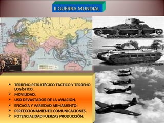 II GUERRA MUNDIAL
II GUERRA MUNDIAL
 TERRENO ESTRATÉGICO TÁCTICO Y TERRENO
LOGÍSTICO.
 MOVILIDAD.
 USO DEVASTADOR DE LA AVIACION.
 EFICACIA Y VARIEDAD ARMAMENTO.
 PERFECCIONAMIENTO COMUNICACIONES.
 POTENCIALIDAD FUERZAS PRODUCCIÓN.
 