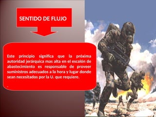 Este principio significa que la próxima
autoridad jerárquica mas alta en el escalón de
abastecimiento es responsable de proveer
suministros adecuados a la hora y lugar donde
sean necesitados por la U. que requiere.
SENTIDO DE FLUJO
 