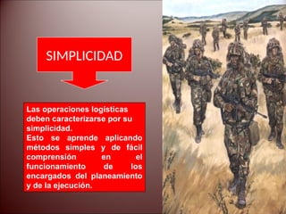 SIMPLICIDAD
Las operaciones logísticas
deben caracterizarse por su
simplicidad.
Esto se aprende aplicando
métodos simples y de fácil
comprensión en el
funcionamiento de los
encargados del planeamiento
y de la ejecución.
 