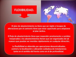 El plan de abastecimiento no tiene que ser rígido e incapaz de
alteraciones por el contrario tiene que estar capacitado para adaptarse
al plan táctico.
El flujo de abastecimiento tiene que responder prontamente a cambios
inesperados y los abastecimientos tienen que ser organizados de tal
manera que puedan ser movidos rápidamente en cualquier dirección.
La flexibilidad es obtenida por operaciones descentralizadas,
control y la localización o ubicación cuidadosa de instalaciones
tanto en el sentido del frente como en el de profundidad.
FLEXIBILIDAD.
 