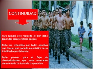 Para cumplir este requisito el plan debe
tener dos características básicas:
Debe ser entendido por todos aquellos
que tengan que ponerlo en práctica en su
totalidad o parcialmente.
Debe proveer para el flujo de
abastecimientos que sean necesarios
durante toda las fases de la operación.
CONTINUIDAD
 