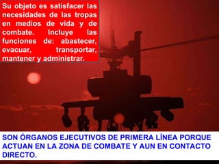 Su objeto es satisfacer las
necesidades de las tropas
en medios de vida y de
combate. Incluye las
funciones de: abastecer,
evacuar, transportar,
mantener y administrar.
SON ÓRGANOS EJECUTIVOS DE PRIMERA LÍNEA PORQUE
ACTUAN EN LA ZONA DE COMBATE Y AUN EN CONTACTO
DIRECTO.
 