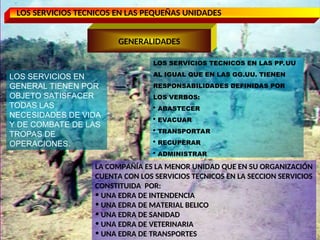 LOS SERVICIOS TECNICOS EN LAS PEQUEÑAS UNIDADES
GENERALIDADES
LOS SERVICIOS TECNICOS EN LAS PP.UU
AL IGUAL QUE EN LAS GG.UU. TIENEN
RESPONSABILIDADES DEFINIDAS POR
LOS VERBOS:
 ABASTECER
 EVACUAR
 TRANSPORTAR
 RECUPERAR
 ADMINISTRAR
LA COMPAÑÍA ES LA MENOR UNIDAD QUE EN SU ORGANIZACIÓN
CUENTA CON LOS SERVICIOS TECNICOS EN LA SECCION SERVICIOS
CONSTITUIDA POR:
• UNA EDRA DE INTENDENCIA
• UNA EDRA DE MATERIAL BELICO
• UNA EDRA DE SANIDAD
• UNA EDRA DE VETERINARIA
• UNA EDRA DE TRANSPORTES
LOS SERVICIOS EN
GENERAL TIENEN POR
OBJETO SATISFACER
TODAS LAS
NECESIDADES DE VIDA
Y DE COMBATE DE LAS
TROPAS DE
OPERACIONES.
 