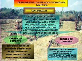DESPLIEGUE DE LOS SERVICIOS TECNICOS EN
LAS PP.UU.
GENERALIDADES
EL RI EN LA ZONA DE COMBATE
CONSTITUIDO POR EL PERSONAL
VEHICULOS, GANADO Y OTROS
ORGANOS DE SERVICIO TECNICO
QUE DESPLIEGAN EN ESTA ZONA
A RETEGURADIA DE LAS COMPAÑIAS
LLAMADAS AREAS DE TRENES DEL BI.
TRENES DE
COMBATE
TRENES DE
CAMPAÑA
CONFORMAN TODOS LOS
ELEMENTOS Y MEDIOS PARA
EL SOSTENIMIENTO Y
APOYO INMEDIATO DE LAS
OPERACIONES DE COMBATE
CONSTITUYEN EL CENTRO DE
LAS ACTIVIDADES DE
ABASTECIMEINTO Y
MANTENIMIENTO TALES COMO
LAS INSTALACIONES DE CLASE
I
 