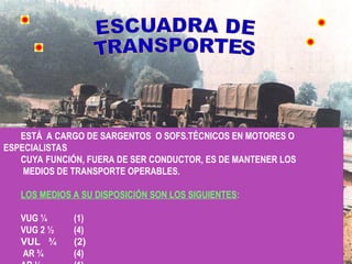 ESTÁ A CARGO DE SARGENTOS O SOFS.TÉCNICOS EN MOTORES O
ESPECIALISTAS
CUYA FUNCIÓN, FUERA DE SER CONDUCTOR, ES DE MANTENER LOS
MEDIOS DE TRANSPORTE OPERABLES.
LOS MEDIOS A SU DISPOSICIÓN SON LOS SIGUIENTES:
VUG ¼ (1)
VUG 2 ½ (4)
VUL ¾ (2)
AR ¾ (4)
 