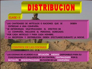* LAS CANTIDADES DE ARTÍCULOS O RACIONES QUE SE DEBEN
ENTREGAR A UNA COMPAÑÍA.
* SE DETERMINAN MULTIPLICANDO EL EFECTIVO DE
LA COMPAÑÍA, INCLUSIVE EL PERSONAL AGREGADO.
* POR CADA ARTICULO Y PARA CADA HOMBRE.
* LA RECEPCION Y DISTRIBUCION DEBEN EFECTUARSE DURANTE LA NOCHE.
* LAS COCINAS DE ACUERDO A LA SITUACIÓN Y MEDIOS DISPONIBLES PARA SU
FUNCIONAMIENTO REQUIEREN DE UN CONTROL, CENTRALIZADO POR EL
BATALLÓN O DESCENTRALIZADO EN FAVOR DE LAS COMPAÑÍAS.
CLASE - I
CONTROL DE LAS COCINAS
 