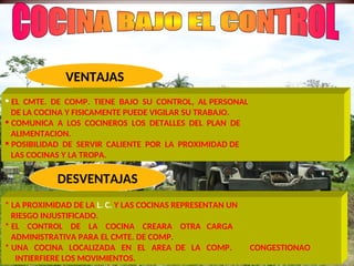 DESVENTAJAS
VENTAJAS
• EL CMTE. DE COMP. TIENE BAJO SU CONTROL, AL PERSONAL
DE LA COCINA Y FISICAMENTE PUEDE VIGILAR SU TRABAJO.
• COMUNICA A LOS COCINEROS LOS DETALLES DEL PLAN DE
ALIMENTACION.
• POSIBILIDAD DE SERVIR CALIENTE POR LA PROXIMIDAD DE
LAS COCINAS Y LA TROPA.
* LA PROXIMIDAD DE LA L. C. Y LAS COCINAS REPRESENTAN UN
RIESGO INJUSTIFICADO.
* EL CONTROL DE LA COCINA CREARA OTRA CARGA
ADMINISTRATIVA PARA EL CMTE. DE COMP.
* UNA COCINA LOCALIZADA EN EL AREA DE LA COMP. CONGESTIONAO
INTIERFIERE LOS MOVIMIENTOS.
 
