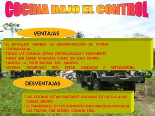 DESVENTAJAS
VENTAJAS
* EL BATALLON MANEJA LA ADMINISTRACION DE FORMA
CENTRALIZADA.
* TODAS LAS COCINAS ESTAN CENTRALIZADAS Y FACILMENTE
PUEDE SER SUPER VIGILADAS COMO UN SOLO GRUPO.
* FACILITA LA DISTRIBUCION DEL RANCHO.
* MAXIMA SEGURIDAD POR ESTAR UBICADAS A RETAGUARDIA.
* LAS COCINAS ESTAN BASTANTE ALEJADAS DE LAS UU. A LAS
CUALES SIRVEN.
* EL TRANSPORTE DE LOS ALIMENTOS INFLUIRA EN LA MORAL DE
LAS TROPAS POR RECIBIR COMIDA FRIA.
 