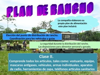 La compañía elaborara su
propio plan de alimentación
este plan incluirá:
Elección del punto de distribución de rancho.
Coordinación para los vehículos y guías
La seguridad durante la distribución del rancho.
Las disposiciones para alimentar personal y ganado.
Clase II.
Comprende todos los artículos, tales como: vestuario, equipo,
mascaras antigases, vehículos, armas individuales, aparatos
de radio, herramientas de zapa, teléfonos artículos sanitarios
 