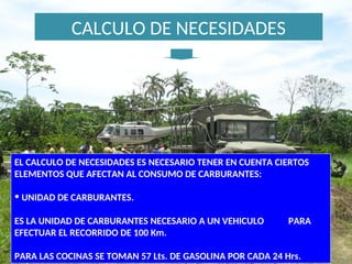CALCULO DE NECESIDADES
EL CALCULO DE NECESIDADES ES NECESARIO TENER EN CUENTA CIERTOS
ELEMENTOS QUE AFECTAN AL CONSUMO DE CARBURANTES:
• UNIDAD DE CARBURANTES.
ES LA UNIDAD DE CARBURANTES NECESARIO A UN VEHICULO PARA
EFECTUAR EL RECORRIDO DE 100 Km.
PARA LAS COCINAS SE TOMAN 57 Lts. DE GASOLINA POR CADA 24 Hrs.
 
