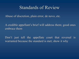 Standards of Review	Abuse of discretion, plain error, de novo, etc.	A credible appellant’s brief will address them; good ones embrace them	Don’t just tell the appellate court that reversal is warranted because the standard is met; show it why