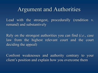 Argument and Authorities	Lead with the strongest, procedurally (rendition v. remand) and substantively	Rely on the strongest authorities you can find (i.e., case law from the highest relevant court and the court deciding the appeal) 	Confront weaknesses and authority contrary to your client’s position and explain how you overcome them