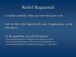 Relief Requested	Consider carefully what you want the court to do	Ask for that relief specifically and, if appropriate, in the alternative	As the appellant, you should request:reversal and rendition of judgment favoring your client;