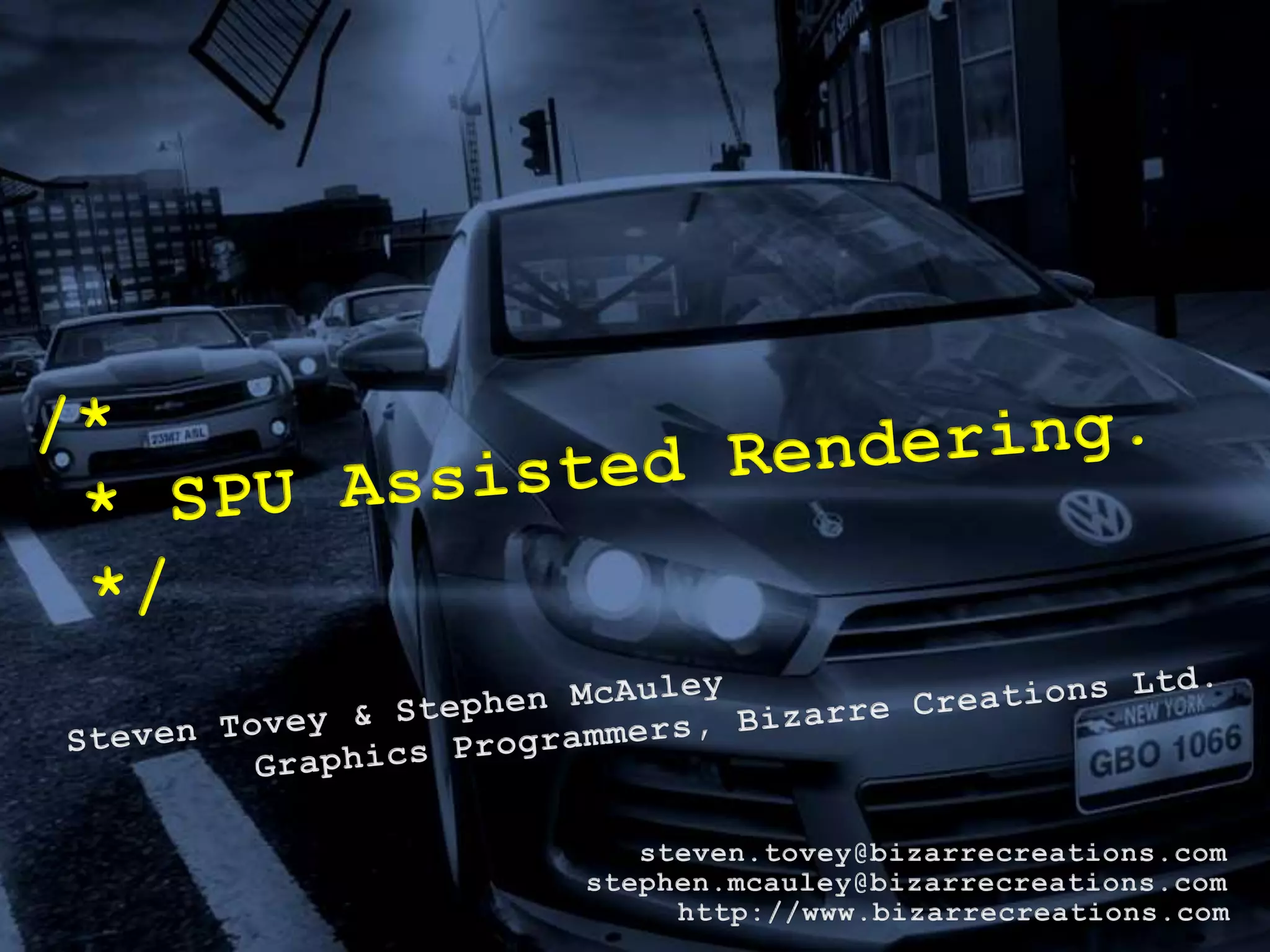 /* * SPU Assisted Rendering. */Steven Tovey & Stephen McAuleyGraphics Programmers, Bizarre Creations Ltd.steven.tovey@bizarrecreations.comstephen.mcauley@bizarrecreations.comhttp://www.bizarrecreations.com