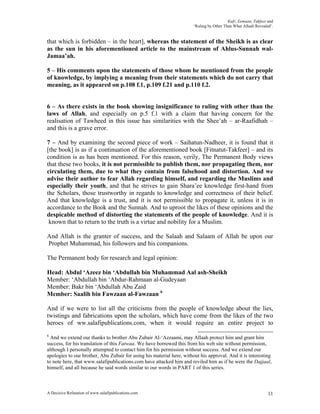 Kufr, Eemaan, Takfeer and
                                                                       ‘Ruling by Other Than What Allaah Revealed’.


that which is forbidden – in the heart], whereas the statement of the Sheikh is as clear
as the sun in his aforementioned article to the mainstream of Ahlus-Sunnah wal-
Jamaa’ah.

5 – His comments upon the statements of those whom he mentioned from the people
of knowledge, by implying a meaning from their statements which do not carry that
meaning, as it appeared on p.108 f.1, p.109 f.21 and p.110 f.2.


6 – As there exists in the book showing insignificance to ruling with other than the
laws of Allah, and especially on p.5 f.1 with a claim that having concern for the
realisation of Tawheed in this issue has similarities with the Shee’ah – ar-Raafidhah –
and this is a grave error.

7 – And by examining the second piece of work – Saihatun-Nadheer, it is found that it
[the book] is as if a continuation of the aforementioned book [Fitnatut-Takfeer] – and its
condition is as has been mentioned. For this reason, verily, The Permanent Body views
that these two books, it is not permissible to publish them, nor propagating them, nor
circulating them, due to what they contain from falsehood and distortion. And we
advise their author to fear Allah regarding himself, and regarding the Muslims and
especially their youth, and that he strives to gain Shara’ee knowledge first-hand from
the Scholars, those trustworthy in regards to knowledge and correctness of their belief.
And that knowledge is a trust, and it is not permissible to propagate it, unless it is in
accordance to the Book and the Sunnah. And to uproot the likes of these opinions and the
despicable method of distorting the statements of the people of knowledge. And it is
 known that to return to the truth is a virtue and nobility for a Muslim.

And Allah is the granter of success, and the Salaah and Salaam of Allah be upon our
Prophet Muhammad, his followers and his companions.

The Permanent body for research and legal opinion:

Head: Abdul ‘Azeez bin ‘Abdullah bin Muhammad Aal ash-Sheikh
Member: ‘Abdullah bin ‘Abdur-Rahmaan al-Gudeyaan
Member: Bakr bin ‘Abdullah Abu Zaid
Member: Saalih bin Fawzaan al-Fawzaan 6

And if we were to list all the criticisms from the people of knowledge about the lies,
twistings and fabrications upon the scholars, which have come from the likes of the two
heroes of ww.salafipublications.com, when it would require an entire project to
6
  And we extend our thanks to brother Abu Zubair Al-‘Azzaami, may Allaah protect him and grant him
success, for his translation of this Fatwaa. We have borrowed this from his web site without permission,
although I personally attempted to contact him for his permission without success. And we extend our
apologies to our brother, Abu Zubair for using his material here, without his approval. And it is interesting
to note here, that www.salafipublications.com have attacked him and reviled him as if he were the Dajjaal,
himself, and all because he said words similar to our words in PART 1 of this series.



A Decisive Refutation of www.salafipublications.com                                                             11
 