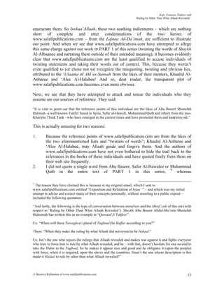Kufr, Eemaan, Takfeer and
                                                                       ‘Ruling by Other Than What Allaah Revealed’.


enumerate them. So Inshaa’Allaah, these two scathing indictments – which are nothing
short of complete and utter condemnations of the two heroes of
www.salafipublications.com – from the Lajnaa Ad-Da’imah, are sufficient to illustrate
our point. And when we see that www.salafipublications.com have attempted to allege
this same charge against our work in PART 1 of this series (twisting the words of Shaykh
Al-Albaanee and narrating them outside of their intended meaning), it becomes evidently
clear that www.salafipublications.com are the least qualified to accuse individuals of
twisting statements and taking their words out of context. This, because they weren’t
even qualified to (or chose not to) recognize the misquoting, twisting and obvious lies,
attributed to the ‘Ulaama of Ahl us-Sunnah from the likes of their mentors, Khaalid Al-
Anbaree and ‘Alee Al-Halabee! And so, dear reader, the transparent plot of
www.salafipublications.com becomes even more obvious.

Next, we see that they have attempted to attack and smear the individuals who they
assume are our sources of reference. They said:

“It is vital to point out that the reference points of this individual are the likes of Abu Baseer Mustafah
Halimah -a well known Takfiri based in Syria, Safar aI-HawaIi, Mohammad Qutb and others from the neo-
Kharijite Think Tank - who have emerged in the current times and have promoted them and haakimiyyah.”

This is actually amusing for two reasons:

1.        Because the reference points of www.salafipublication.com are from the likes of
          the two aforementioned liars and “twisters of words”; Khaalid Al-Anbaree and
          ‘Alee Al-Halabee, may Allaah guide and forgive them. And the authors of
          www.salafipublications.com have not even bothered to hide the trail back to the
          references in the books of these individuals and have quoted freely from them on
          their web site frequently.
2.        I did not quote a single word from Abu Baseer, Safar Al-Hawalee or Muhammad
          Qutb in the entire text of PART 1 in this series, 7 whereas

7
  The reason they have claimed this is because in my original email, which I sent to
www.salafipublications.com entitled “Exposition and Refutation of Irjaa’ ” – and which was my initial
attempt to advise and correct many of their concepts personally, without resorting to a public exposé –
included the following quotation:

“And lastly, the following is the type of conversation between ourselves and the Murji’yah of this era (with
respect to ‘Ruling by Other Than What Allaah Revealed’). Shaykh Abu Baseer Abdul-Mu’nim Mustafah
Haleemah has written this as an example in “Qawaad fi’Takfeer”:

Us: “When will these Tawagheet (plural of Taghuut) be Kuffar according to you?”

Them: “When they make the ruling by what Allaah did not reveal to be Halaal.”

Us: Isn’t the one who rejects the rulings that Allaah revealed and makes war against it and fights everyone
who tries to force him to rule by what Allaah revealed, and he – with that, doesn’t hesitate for one second to
take the Hukm to the Taghuut. So he makes it appear nice and good and he obligates it (upon the people)
with force, when it is required, upon the slaves and the countries. Hasn’t the one whose description is this
made it Halaal to rule by other than what Allaah revealed?”



A Decisive Refutation of www.salafipublications.com                                                             12
 