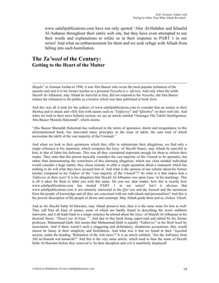 Kufr, Eemaan, Takfeer and
                                                                       ‘Ruling by Other Than What Allaah Revealed’.


          www.salafipublications.com have not only quoted ‘Alee Al-Halabee and Khaalid
          Al-Anbaree throughout their entire web site, but they have even attempted to use
          their words and explanations to refute us in their response to PART 1 in our
          series! And what an embarrassment for them and we seek refuge with Allaah from
          falling into such humiliation.

The Ta’weel of the Century:
Getting to the Heart of the Matter



Maqdis” in Amman Jordan in 1996, it was Abu Baseer who wrote the most popular refutation of the
cassette and sent it to his former teacher as a personal Naseeha (i.e. advice). And only when the noble
Shaykh Al-Albaanee, may Allaah be merciful to him, did not respond to the Naseeha, did Abu Baseer
release the refutation to the public as a treatise which was later published in book form.

And this was all it took for the authors of www.salafipublications.com to consider him an enemy to their
Menhaj and to attack and vilify him with names such as “Takfeeree” and “Qutubee” on their web site. And
when we look to their news bulletin section, we see an article entitled “Amongst The Takfiri Intelligentsia:
Abu Baseer Mustafa Haleemah”, which claims:

“Abu Baseer Mustafah Haleemah has wallowed in the mires of ignorance, desire and misguidance in this
aforementioned book, has innovated many principles in the issue of takfir, the sum total of which
necessitate the takfir of the vast majority of the Ummaah.”

And when we look to their quotations which they offer to substantiate their allegations, we find only a
single reference to his statement, which compares the Irjaa’ of Shaykh Naasir, may Allaah be merciful to
him, to that of Jahm bin Safwaan. This was all they considered important enough for them to inform their
reader. They state that this person basically considers the vast majority of the Ummah to be apostates, but
rather than demonstrating the correctness of this alarming allegation, which any clear minded individual
would consider a huge matter, they chose instead, to offer a single quotation about a statement which has
nothing to do will what they have accused him of. And what is the opinion of one scholar about his former
teacher compared to his Takfeer of the “vast majority of the Ummah”?! So what is it that makes him a
Takfeeree in their eyes? It is his allegation that Shaykh Al-Albaanee was upon Irjaa’ in his teachings. This
is all it takes for them to label you with this name. Do you see, dear reader, how this is exactly how
www.salafipublications.com has treated PART 1 in our series? Isn’t it obvious that
www.salafipublications.com is not remotely interested in the Qur’aan and the Sunnah and the narrations
from the people of knowledge and all they are concerned with are individuals and personalities? And this is
the precise description of the people of desire and contempt. May Allaah guide them and us, Inshaa’Allaah.

And as for Shaykh Safar Al-Hawalee, may Allaah preserve him, then it is the same issue for him as well.
They call him all kind of names, some of which are hardly found in describing the worst stubborn
innovator, and it all leads back to a single sentence he uttered about the Irjaa’ of Shaykh Al-Albaanee in his
doctoral thesis; “Thaari’aat Al-Irjaa’ ”. And due to this book being supervised and edited by his former
professor, Muhammad Qutb, this means that Muhammad Qutb is equally “Takfeeree” in his Meth’haab by
association. And if these weren’t such a staggering and defamatory, slanderous accusations, they would
almost be funny in their simplicity and foolishness. And what was it that we found in their ‘Aqeedah
section, under the heading “Refutation of the Ash`arees”? It is an article entitled, “Are the Ash'arees from
Ahl us-Sunnah wal-Jamaa'ah?” And this is the very same article, which used to bear the name of Shaykh
Safar Al-Hawalee before they removed it. So their deception and evil is manifestly displayed!




A Decisive Refutation of www.salafipublications.com                                                             14
 
