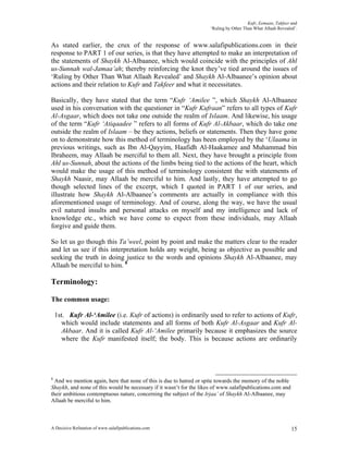 Kufr, Eemaan, Takfeer and
                                                                     ‘Ruling by Other Than What Allaah Revealed’.


As stated earlier, the crux of the response of www.salafipublications.com in their
response to PART 1 of our series, is that they have attempted to make an interpretation of
the statements of Shaykh Al-Albaanee, which would coincide with the principles of Ahl
us-Sunnah wal-Jamaa’ah; thereby reinforcing the knot they’ve tied around the issues of
‘Ruling by Other Than What Allaah Revealed’ and Shaykh Al-Albaanee’s opinion about
actions and their relation to Kufr and Takfeer and what it necessitates.

Basically, they have stated that the term “Kufr ‘Amilee ”, which Shaykh Al-Albaanee
used in his conversation with the questioner in “Kufr Kufraan” refers to all types of Kufr
Al-Asgaar, which does not take one outside the realm of Islaam. And likewise, his usage
of the term “Kufr ‘Atiqaadee ” refers to all forms of Kufr Al-Akbaar, which do take one
outside the realm of Islaam – be they actions, beliefs or statements. Then they have gone
on to demonstrate how this method of terminology has been employed by the ‘Ulaama in
previous writings, such as Ibn Al-Qayyim, Haafidh Al-Haakamee and Muhammad bin
Ibraheem, may Allaah be merciful to them all. Next, they have brought a principle from
Ahl us-Sunnah, about the actions of the limbs being tied to the actions of the heart, which
would make the usage of this method of terminology consistent the with statements of
Shaykh Naasir, may Allaah be merciful to him. And lastly, they have attempted to go
though selected lines of the excerpt, which I quoted in PART 1 of our series, and
illustrate how Shaykh Al-Albaanee’s comments are actually in compliance with this
aforementioned usage of terminology. And of course, along the way, we have the usual
evil natured insults and personal attacks on myself and my intelligence and lack of
knowledge etc., which we have come to expect from these individuals, may Allaah
forgive and guide them.

So let us go though this Ta’weel, point by point and make the matters clear to the reader
and let us see if this interpretation holds any weight, being as objective as possible and
seeking the truth in doing justice to the words and opinions Shaykh Al-Albaanee, may
Allaah be merciful to him. 8

Terminology:

The common usage:

    1st. Kufr Al-‘Amilee (i.e. Kufr of actions) is ordinarily used to refer to actions of Kufr,
      which would include statements and all forms of both Kufr Al-Asgaar and Kufr Al-
      Akbaar. And it is called Kufr Al-‘Amilee primarily because it emphasizes the source
      where the Kufr manifested itself; the body. This is because actions are ordinarily




8
  And we mention again, here that none of this is due to hatred or spite towards the memory of the noble
Shaykh, and none of this would be necessary if it wasn’t for the likes of www.salafipublications.com and
their ambitious contemptuous nature, concerning the subject of the Irjaa’ of Shaykh Al-Albaanee, may
Allaah be merciful to him.



A Decisive Refutation of www.salafipublications.com                                                           15
 