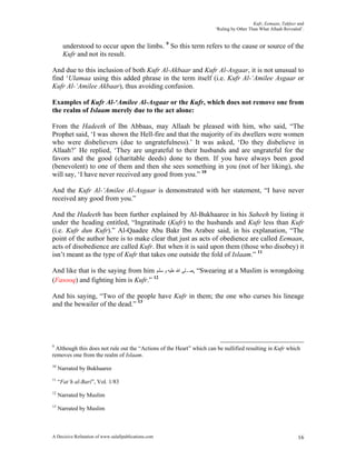 Kufr, Eemaan, Takfeer and
                                                                      ‘Ruling by Other Than What Allaah Revealed’.


       understood to occur upon the limbs. 9 So this term refers to the cause or source of the
       Kufr and not its result.

And due to this inclusion of both Kufr Al-Akbaar and Kufr Al-Asgaar, it is not unusual to
find ‘Ulamaa using this added phrase in the term itself (i.e. Kufr Al-‘Amilee Asgaar or
Kufr Al-‘Amilee Akbaar), thus avoiding confusion.

Examples of Kufr Al-‘Amilee Al-Asgaar or the Kufr, which does not remove one from
the realm of Islaam merely due to the act alone:

From the Hadeeth of Ibn Abbaas, may Allaah be pleased with him, who said, “The
Prophet said, ‘I was shown the Hell-fire and that the majority of its dwellers were women
who were disbelievers (due to ungratefulness).’ It was asked, ‘Do they disbelieve in
Allaah?’ He replied, ‘They are ungrateful to their husbands and are ungrateful for the
favors and the good (charitable deeds) done to them. If you have always been good
(benevolent) to one of them and then she sees something in you (not of her liking), she
will say, ‘I have never received any good from you.” 10

And the Kufr Al-‘Amilee Al-Asgaar is demonstrated with her statement, “I have never
received any good from you.”

And the Hadeeth has been further explained by Al-Bukhaaree in his Saheeh by listing it
under the heading entitled, “Ingratitude (Kufr) to the husbands and Kufr less than Kufr
(i.e. Kufr dun Kufr).” Al-Qaadee Abu Bakr Ibn Arabee said, in his explanation, “The
point of the author here is to make clear that just as acts of obedience are called Eemaan,
acts of disobedience are called Kufr. But when it is said upon them (those who disobey) it
isn’t meant as the type of Kufr that takes one outside the fold of Islaam.” 11

And like that is the saying from him ‫“ ,ﺻـﻠﻰ ﺍﷲ ﻋﻠﻴﻪ ﻭ ﺳﻠﻢ‬Swearing at a Muslim is wrongdoing
(Fasooq) and fighting him is Kufr.” 12

And his saying, “Two of the people have Kufr in them; the one who curses his lineage
and the bewailer of the dead.” 13




9
  Although this does not rule out the “Actions of the Heart” which can be nullified resulting in Kufr which
removes one from the realm of Islaam.
10
     Narrated by Bukhaaree
11
     “Fat’h al-Bari”, Vol. 1/83
12
     Narrated by Muslim
13
     Narrated by Muslim



A Decisive Refutation of www.salafipublications.com                                                            16
 
