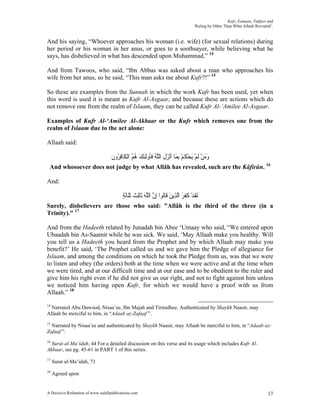 Kufr, Eemaan, Takfeer and
                                                                                        ‘Ruling by Other Than What Allaah Revealed’.


And his saying, “Whoever approaches his woman (i.e. wife) (for sexual relations) during
her period or his woman in her anus, or goes to a soothsayer, while believing what he
says, has disbelieved in what has descended upon Muhammad.” 14

And from Tawoos, who said, “Ibn Abbas was asked about a man who approaches his
wife from her anus, so he said, “This man asks me about Kufr?!” 15

So these are examples from the Sunnah in which the work Kufr has been used, yet when
this word is used it is meant as Kufr Al-Asgaar, and because these are actions which do
not remove one from the realm of Islaam, they can be called Kufr Al-‘Amilee Al-Asgaar.

Examples of Kufr Al-‘Amilee Al-Akbaar or the Kufr which removes one from the
realm of Islaam due to the act alone:

Allaah said:

                                    ‫ﻭﻣﻦ ﹶﻟﻢ َﻳﺤﻜﻢ ِﺑﻤَﺎ ﹶﺃْﻧﺰﻝ ﺍﻟﻠﻪ ﻓﹸﻭﹶﻟﺌﻚ ﻫﻢ ﺍﹾﻟﻜﹶﺎﻓ ُﻭﻥ‬
                                    ‫َ ﹶ ﱠ ُ ﹶﺄ ِ َ ُ ُ ِﺮ ﹶ‬                  ْ ‫ََ ْ ْ ْ ﹸ‬
 And whosoever does not judge by what Allâh has revealed, such are the Kâfirûn. 16

And:

                                          ‫ﹶﻟﻘﺪ ﻛﻔﺮ ﺍﱠﻟﺬِﻳﻦ ﻗﹶﺎﹸﻮﺍ ِﺇﻥ ﺍﻟﻠﻪ ﺛﹶﺎِﻟ ﹸ ﹶﺛﻠﹶﺎﹶﺛﺔ‬
                                          ٍ ‫ﹶ ْ ﹶﹶ َ َ ﻟ ﱠ ﱠَ ﺚ‬
Surely, disbelievers are those who said: "Allâh is the third of the three (in a
Trinity)." 17

And from the Hadeeth related by Junadah bin Abee ‘Umaay who said, “We entered upon
Ubaadah bin As-Saamit while he was sick. We said, ‘May Allaah make you healthy. Will
you tell us a Hadeeth you heard from the Prophet and by which Allaah may make you
benefit?’ He said, ‘The Prophet called us and we gave him the Pledge of allegiance for
Islaam, and among the conditions on which he took the Pledge from us, was that we were
to listen and obey (the orders) both at the time when we were active and at the time when
we were tired, and at our difficult time and at our ease and to be obedient to the ruler and
give him his right even if he did not give us our right, and not to fight against him unless
we noticed him having open Kufr, for which we would have a proof with us from
Allaah.” 18
14
  Narrated Abu Dawood, Nisaa’ee, Ibn Majah and Tirmidhee. Authenticated by Shaykh Naasir, may
Allaah be merciful to him, in “Adaab az-Zafaaf ”.
15
  Narrated by Nisaa’ee and authenticated by Shaykh Naasir, may Allaah be merciful to him, in “Adaab az-
Zafaaf ”.
16
  Surat al-Ma’idah, 44 For a detailed discussion on this verse and its usage which includes Kufr Al-
Akbaar, see pg. 45-61 in PART 1 of this series.
17
     Surat al-Ma’idah, 73
18
     Agreed upon


A Decisive Refutation of www.salafipublications.com                                                                              17
 