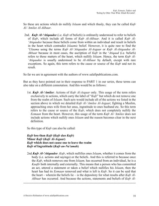 Kufr, Eemaan, Takfeer and
                                                             ‘Ruling by Other Than What Allaah Revealed’.




So these are actions which do nullify Islaam and which thusly, they can be called Kufr
Al-‘Amilee Al-Akbaar.

 2nd. Kufr Al-‘Atiqaadee (i.e. Kufr of beliefs) is ordinarily understood to refer to beliefs
   of Kufr, which include all forms of Kufr Al-Akbaar. And it is called Kufr Al-
   ‘Atiqaadee because these beliefs come from within an individual and result in beliefs
   in the heart which contradict Islaamic belief. However, it is quite rare to find the
   ‘Ulaama using the terms Kufr Al-‘Atiqaadee Al-Asgaar or Kufr Al-Atiqaadee Al-
   Akbaar because in most cases, the ascription of Kufr in the ‘Atiqaad (i.e. beliefs)
   refers to those matters of the heart, which nullify Islaam. Hence, the term Kufr Al-
   ‘Atiqaadee is usually understood to be Al-Akbaar by default, except with rare
   exceptions. So again, this term refers to the cause or source of the Kufr and not its
   result.

So far we are in agreement with the authors of www.salafipublications.com.

But as they have pointed out in their response to PART 1 in our series, these terms can
also take on a different connotation. And this would be as follows:

    1st. Kufr Al-‘Amilee: Actions of Kufr Al-Asgaar only. This usage of the term refers
       exclusively to actions, which carry the label of “Kufr” but which do not remove one
       from the realm of Islaam. Such acts would include all of the actions we listed in the
       section above in which we detailed Kufr Al-‘Amilee Al-Asgaar; fighting a Muslim,
       approaching ones wife from her anus, ingratitude to ones husband etc. So this term
       refers to the cause or source of the Kufr, which does not completely nullify the
       Eemaan from the heart. However, this usage of the term Kufr Al-‘Amilee does not
       include actions which nullify ones Islaam and the reason becomes clear in the next
       definition.

    So this type of Kufr can also be called:

    Kufr less than Kufr (Kufr dun Kufr)
    Minor Kufr (Kufr Al-Asgaar)
    Kufr which does not cause one to leave the realm
    Kufr of Ingratitude (Kufr an-Na’amah)

    2nd. Kufr Al-‘Atiqaadee: Kufr, which nullifies ones Islaam, whether it comes from the
       body (i.e. actions and sayings) or the beliefs. And this is referred to because once
       the Kufr, which removes one from Islaam, has occurred from an individual, he is a
       Kaafir both internally and externally. This means that a person who has committed
       an act, uttered a statement or taken a belief which nullifies his Islaam, then the
       heart has had its Eemaan removed and what is left is Kufr. So it can be said that
       the heart – wherein the beliefs lie – is the depository for what results after Kufr Al-
       Akbaar has occurred. And because the actions, statements and beliefs of Kufr Al-




A Decisive Refutation of www.salafipublications.com                                                   18
 