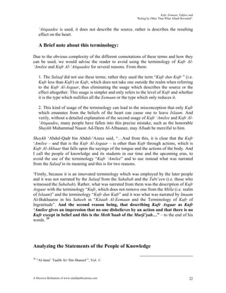 Kufr, Eemaan, Takfeer and
                                                              ‘Ruling by Other Than What Allaah Revealed’.


      ‘Atiqaadee is used, it does not describe the source, rather is describes the resulting
      effect on the heart.

      A Brief note about this terminology:

Due to the obvious complexity of the different connotations of these terms and how they
can be used, we would advise the reader to avoid using the terminology of Kufr Al-
‘Amilee and Kufr Al-‘Atiqaadee for several reasons. From them:

      1. The Salaaf did not use these terms; rather they used the term “Kufr dun Kufr ” (i.e.
      Kufr less than Kufr) or Kufr, which does not take one outside the realm when referring
      to the Kufr Al-Asgaar, thus eliminating the usage which describes the source or the
      effect altogether. This usage is simpler and only refers to the level of Kufr and whether
      it is the type which nullifies all the Eemaan or the type which only reduces it.

      2. This kind of usage of the terminology can lead to the misconception that only Kufr
      which emanates from the beliefs of the heart can cause one to leave Islaam. And
      verily, without a detailed explanation of the second usage of Kufr ‘Amilee and Kufr Al-
      ‘Atiqaadee, many people have fallen into this precise mistake, such as the honorable
      Shaykh Muhammad Naasir Ad-Deen Al-Albaanee, may Allaah be merciful to him.

Shaykh ‘Abdul-Qadr bin Abdul-‘Azeez said, “…And from this, it is clear that the Kufr
‘Amilee – and that is the Kufr Al-Asgaar – is other than Kufr through actions, which is
Kufr Al-Akbaar that falls upon the sayings of the tongue and the actions of the body. And
I call the people of knowledge and its students in our time and the upcoming eras, to
avoid the use of the terminology “Kufr ‘Amilee” and to use instead what was narrated
from the Salaaf in its meaning and this is for two reasons.

‘Firstly, because it is an innovated terminology which was employed by the later people
and it was not narrated by the Salaaf from the Sahabah and the Tabi’een (i.e. those who
witnessed the Sahabah). Rather, what was narrated from them was the description of Kufr
Asgaar with the terminology “Kufr, which does not remove one from the Milla (i.e. realm
of Islaam)” and the terminology “Kufr dun Kufr” and it was what was narrated by Imaam
Al-Bukhaaree in his Saheeh in “Kitaab Al-Eemaan and the Terminology of Kufr of
Ingratitude”. And the second reason being, that describing Kufr Asgaar as Kufr
‘Amilee gives an impression that no one disbelieves by an action and that there is no
Kufr except in belief and this is the Meth’haab of the Murji’yah…” – to the end of his
words. 29




Analyzing the Statements of the People of Knowledge

29
     “Al-Jami’ Taalib Al-‘Ilm Shareef ”, Vol. 1/



A Decisive Refutation of www.salafipublications.com                                                    22
 