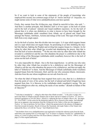 Kufr, Eemaan, Takfeer and
                                                                     ‘Ruling by Other Than What Allaah Revealed’.




So if we want to look to some of the statements of the people of knowledge who
employed this second, less common usage of Kufr Al-‘Amilee and Kufr Al-‘Atiqaadee, we
might narrate some of what www.salafipublications.com have quoted.

Firstly, they narrate from Ibn Al-Qayyim, may Allaah be merciful to him, who said, “...
And there is another principle, that disbelief, kufr is of two types: a) the kufr of action
and b) the kufr of juhood ' (denial) and 'inaad (stubborn rejection). As for the kufr of
juhood then it is when one disbelieves in what is known to have been brought by the
Messenger (sallallaahu alaihi wasallam) from Allaah, out of juhood and 'inaad from
amongst the Names, Attributes, Actions and rulings of the Lord. This type of kufr negates
faith from every single aspect.

As for the kufr of action, then this divides into two types: 1) A type which negates Imaan
and 2) a type which does not negate Imaan. So prostrating to an idol, belittling the mus-
haf (the Qur'an), fighting the Prophet and reviling him negates Imaan (i.e. Islaam). As for
ruling by other than what Allaah has revealed and abandoning the prayer, then that is
from the kufr of action absolutely. 30 So the one who rules by other than what Allaah has
revealed is a disbeliever and the one who abandons the prayer is a disbeliever due to the
textual ruling of the Messenger (sallallaahu alaihi wasallam), however this is the kufr of
action not the kufr of belief.

‘It is also impossible for Allaah - free is He from imperfection - to call the one who rules
by other than what Allaah has revealed to be a disbeliever and for the Messenger of
Allaah to call the one who abandons the prayer to be a disbeliever, and then not apply the
label of "disbeliever" to them. And the Messenger of Allaah (sallallaahu alaihi wasallam)
negated Imaan from the fornicator, thief, and the one who consumes khamr, intoxicants.
And also from the one whose neighbours are not safe from his evil.

‘So when the label of Imaan has been negated from such a one, then he is a disbeliever
from the point of view of his action, but the kufr of juhood and belief (i'tiqad) has been
negated from him. It is likewise in his (sallallaahu alaihi wasallam's) saying, "Do not
become disbelievers after me, striking the necks of one another.” (Kitaab us-Salaat of Ibn
al- Qayyim) 31


30
  And what is intended by “…ruling by other than what Allaah revealed…” is the ruler or judge who
leaves the Hukm of Allaah in specific instances due to desire and not in matters of Tashree’ Al-‘Aam (i.e.
General Legislation) or Tab’deel Shara’ Allaah (i.e. replacing the laws of Allaah’s Sharee’ah). See pages
52 – 58 of PART 1 in this series for the distinction made by Ahl us-Sunnah in this matter. And although
there are no apparent, clear narrations from Ibn Al-Qayyim in his Takfeer of the one who engages in
Tashree’ Al-‘Aam or performs Tab’deel Shara’ Allaah, the greatest proof is the absence of disapproval
from him towards his teacher, Shaykh Al-Islaam Ibn Taymiyah, who made Takfeer of the Tartars who
replaced the Sharee’ah with the “Yaasiq.” And Allaah knows best.
31
  Our brothers from www.salafipublications.com neglected to include the reference point from the book,
which they were quoting from. It is from page 72 of “As-Salaat wa Hukmoo Taarikee’ha ” published by Al-
Jafaan wa’l-Jabee (Cyprus) and Daar Ibn Hazm (Beirut, Lebanon) 1st Edition, 1416 H. / 1996 G. or from
page 25 of the original publication.


A Decisive Refutation of www.salafipublications.com                                                           23
 