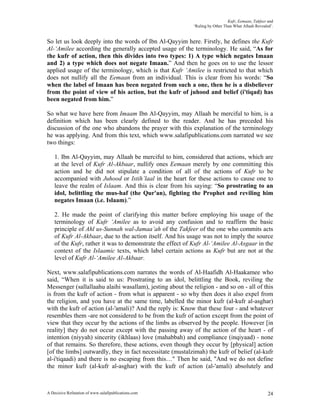 Kufr, Eemaan, Takfeer and
                                                            ‘Ruling by Other Than What Allaah Revealed’.


So let us look deeply into the words of Ibn Al-Qayyim here. Firstly, he defines the Kufr
Al-‘Amilee according the generally accepted usage of the terminology. He said, “As for
the kufr of action, then this divides into two types: 1) A type which negates Imaan
and 2) a type which does not negate Imaan.” And then he goes on to use the lessor
applied usage of the terminology, which is that Kufr ‘Amilee is restricted to that which
does not nullify all the Eemaan from an individual. This is clear from his words: “So
when the label of Imaan has been negated from such a one, then he is a disbeliever
from the point of view of his action, but the kufr of juhood and belief (i'tiqad) has
been negated from him.”

So what we have here from Imaam Ibn Al-Qayyim, may Allaah be merciful to him, is a
definition which has been clearly defined to the reader. And he has preceded his
discussion of the one who abandons the prayer with this explanation of the terminology
he was applying. And from this text, which www.salafipublications.com narrated we see
two things:

    1. Ibn Al-Qayyim, may Allaah be merciful to him, considered that actions, which are
    at the level of Kufr Al-Akbaar, nullify ones Eemaan merely by one committing this
    action and he did not stipulate a condition of all of the actions of Kufr to be
    accompanied with Juhood or Istih’laal in the heart for these actions to cause one to
    leave the realm of Islaam. And this is clear from his saying: “So prostrating to an
    idol, belittling the mus-haf (the Qur'an), fighting the Prophet and reviling him
    negates Imaan (i.e. Islaam).”

    2. He made the point of clarifying this matter before employing his usage of the
    terminology of Kufr ‘Amilee as to avoid any confusion and to reaffirm the basic
    principle of Ahl us-Sunnah wal-Jamaa’ah of the Takfeer of the one who commits acts
    of Kufr Al-Akbaar, due to the action itself. And his usage was not to imply the source
    of the Kufr, rather it was to demonstrate the effect of Kufr Al-‘Amilee Al-Asgaar in the
    context of the Islaamic texts, which label certain actions as Kufr but are not at the
    level of Kufr Al-‘Amilee Al-Akbaar.

Next, www.salafipublications.com narrates the words of Al-Haafidh Al-Haakamee who
said, “When it is said to us: Prostrating to an idol, belittling the Book, reviling the
Messenger (sallallaahu alaihi wasallam), jesting about the religion - and so on - all of this
is from the kufr of action - from what is apparent - so why then does it also expel from
the religion, and you have at the same time, labelled the minor kufr (al-kufr al-asghar)
with the kufr of action (al-'amali)? And the reply is: Know that these four - and whatever
resembles them -are not considered to be from the kufr of action except from the point of
view that they occur by the actions of the limbs as observed by the people. However [in
reality] they do not occur except with the passing away of the action of the heart - of
intention (niyyah) sincerity (ikhlaas) love (mahabbah) and compliance (inqiyaad) - none
of that remains. So therefore, these actions, even though they occur by [physical] action
[of the limbs] outwardly, they in fact necessitate (mustalzimah) the kufr of belief (al-kufr
al-i'tiqaadi) and there is no escaping from this…" Then he said, "And we do not define
the minor kufr (al-kufr al-asghar) with the kufr of action (al-'amali) absolutely and



A Decisive Refutation of www.salafipublications.com                                                  24
 