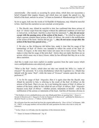 Kufr, Eemaan, Takfeer and
                                                                         ‘Ruling by Other Than What Allaah Revealed’.


unrestrictedly - [but merely as occurring by action alone, which does not necessitate a
belief (i'tiqaad) (that negates Imaan), and which does not negate the speech (i.e. the
belief) of the heart, and nor its action." (A'laam us-Sunnah al- Manshoorah pp.181-182).32

So let us again, look into the words of Al-Haafidh Al-Haakamee, may Allaah be merciful
to him. And from this narration we can conclude several points:

      1. The Shaykh, may Allaah be merciful to him, has confirmed that these actions of
      Kufr Al-‘Amilee expel from the religion without the additional condition of Istih’laal
      or Juhood etc. in the heart. And this is clear from his statement: “…they do not occur
      except with the passing away of the action of the heart…” by which he means that
      when a person commits these actions of Kufr Al-Akbaar, the result is the nullification
      of the action of the heart. And he did not say: “…they do not occur except after the
      action of the heart has passed away…” 33

      2. He also, as Ibn Al-Qayyim did before him, made it clear that his usage of the
      terminology of Kufr Al-‘Amilee was intended to reflect the result of the Kufr Al-
      ‘Amilee Al-Asgaar, in the sense that it does not cause one to leave Islaam. Thus, he
      makes it clear that his usage of the term Kufr ‘Amilee does not imply that there are no
      actions which cause one to leave Islaam, rather he has affirmed that they do as in the
      above narration.

And this is made even more explicit in another question from the same source which
www.salafipublications.com selectively quoted:

“What is the Kufr ‘Amilee, which does not take one outside the Milla (i.e. realm of
Islaam)?” He answered, “It is every disobedience which the Legislator (i.e. Allaah) has
labeled with the name “Kufr”, while the name of “Eemaan” remains upon the one who
performs it.” 34

      3. As for his usage of Kufr ‘Atiqaadee, then it is again clear that the Shaykh, may
      Allaah be merciful to him, is referring to the result of the Kufr Al-Akbaar on the
      actions of the heart. That is to say, he is not limiting the source of Kufr Al-Akbaar to
      matters of the heart, rather he has called all acts of Kufr Al-Akbaar, Kufr ‘Atiqaadee
      because every Kufr Al-Akbaar – whether actions, statements or beliefs – end in the
      nullification of the actions or statements of the heart. And this all becomes obvious in
32
  Our brothers at www.salafipublications.com, may Allaah guide them, are quoting from “ ‘Alaam As-
Sunnah Al-Manshoorah li-‘Atiqaad At-Ta’fah An-Najdeeyah Al-Mansoorah ”, published by Maktabaat Ar-
Rushd lil’Naashr wa-Tawzee’, 1st Edtion, 1418 H./1998 G.

We will quote from this same book but from the original publication by “Daar Al-Noor” in Germany, 1406
H. / 1986 G. so the page numbers will not reflect the same quotations for those who wish to verify our
references.
33
     Inshaa’Allaah, we will make clear the importance of this distinction shortly.
34
     “ ‘Alaam As-Sunnah Al-Manshoorah ”, Pg. 82



A Decisive Refutation of www.salafipublications.com                                                               25
 